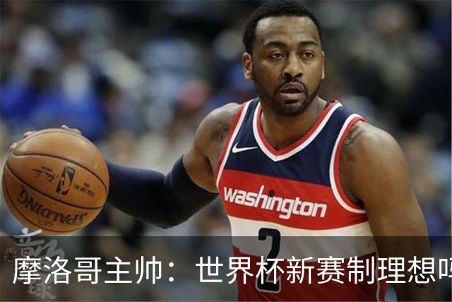 摩洛哥主帅：世界杯新赛制理想吗？也许不，我们有得选吗？没有