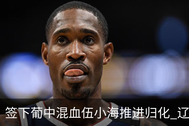 签下葡中混血伍小海推进归化 辽宁铁人中甲冲浪